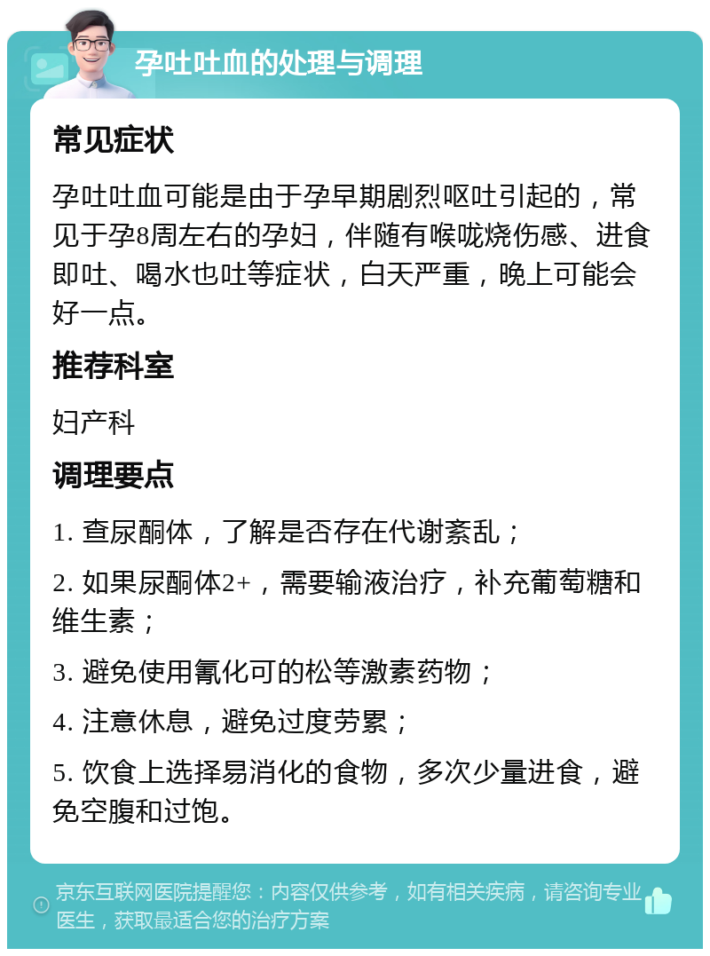 孕吐吐血的处理与调理 常见症状 孕吐吐血可能是由于孕早期剧烈呕吐引起的，常见于孕8周左右的孕妇，伴随有喉咙烧伤感、进食即吐、喝水也吐等症状，白天严重，晚上可能会好一点。 推荐科室 妇产科 调理要点 1. 查尿酮体，了解是否存在代谢紊乱； 2. 如果尿酮体2+，需要输液治疗，补充葡萄糖和维生素； 3. 避免使用氰化可的松等激素药物； 4. 注意休息，避免过度劳累； 5. 饮食上选择易消化的食物，多次少量进食，避免空腹和过饱。