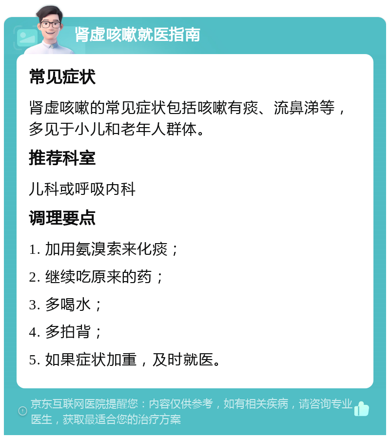 肾虚咳嗽就医指南 常见症状 肾虚咳嗽的常见症状包括咳嗽有痰、流鼻涕等，多见于小儿和老年人群体。 推荐科室 儿科或呼吸内科 调理要点 1. 加用氨溴索来化痰； 2. 继续吃原来的药； 3. 多喝水； 4. 多拍背； 5. 如果症状加重，及时就医。