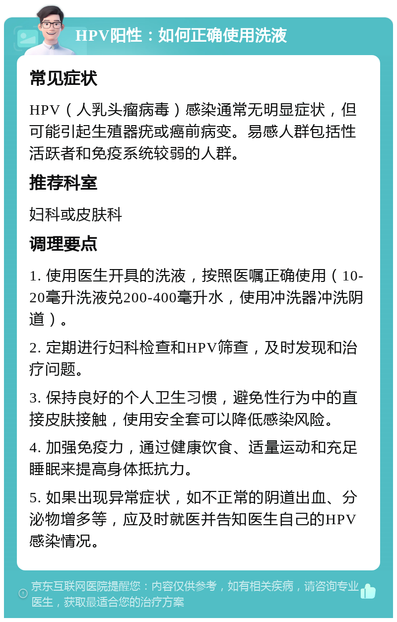 HPV阳性：如何正确使用洗液 常见症状 HPV（人乳头瘤病毒）感染通常无明显症状，但可能引起生殖器疣或癌前病变。易感人群包括性活跃者和免疫系统较弱的人群。 推荐科室 妇科或皮肤科 调理要点 1. 使用医生开具的洗液，按照医嘱正确使用（10-20毫升洗液兑200-400毫升水，使用冲洗器冲洗阴道）。 2. 定期进行妇科检查和HPV筛查，及时发现和治疗问题。 3. 保持良好的个人卫生习惯，避免性行为中的直接皮肤接触，使用安全套可以降低感染风险。 4. 加强免疫力，通过健康饮食、适量运动和充足睡眠来提高身体抵抗力。 5. 如果出现异常症状，如不正常的阴道出血、分泌物增多等，应及时就医并告知医生自己的HPV感染情况。