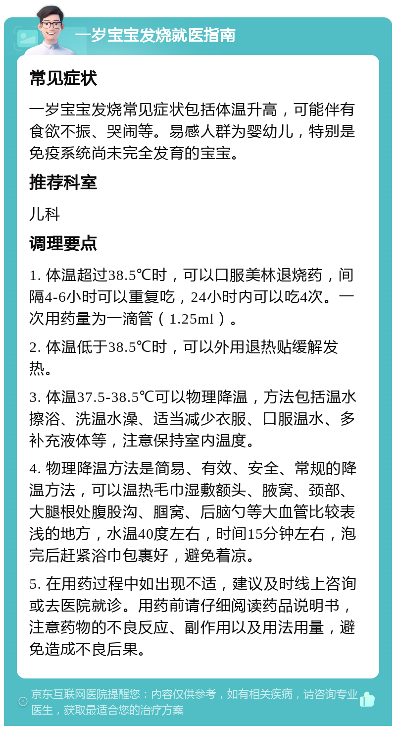 一岁宝宝发烧就医指南 常见症状 一岁宝宝发烧常见症状包括体温升高，可能伴有食欲不振、哭闹等。易感人群为婴幼儿，特别是免疫系统尚未完全发育的宝宝。 推荐科室 儿科 调理要点 1. 体温超过38.5℃时，可以口服美林退烧药，间隔4-6小时可以重复吃，24小时内可以吃4次。一次用药量为一滴管（1.25ml）。 2. 体温低于38.5℃时，可以外用退热贴缓解发热。 3. 体温37.5-38.5℃可以物理降温，方法包括温水擦浴、洗温水澡、适当减少衣服、口服温水、多补充液体等，注意保持室内温度。 4. 物理降温方法是简易、有效、安全、常规的降温方法，可以温热毛巾湿敷额头、腋窝、颈部、大腿根处腹股沟、腘窝、后脑勺等大血管比较表浅的地方，水温40度左右，时间15分钟左右，泡完后赶紧浴巾包裹好，避免着凉。 5. 在用药过程中如出现不适，建议及时线上咨询或去医院就诊。用药前请仔细阅读药品说明书，注意药物的不良反应、副作用以及用法用量，避免造成不良后果。