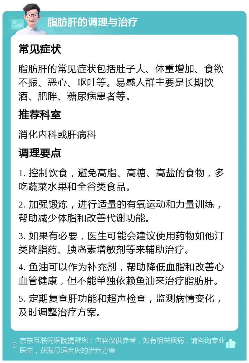 脂肪肝的调理与治疗 常见症状 脂肪肝的常见症状包括肚子大、体重增加、食欲不振、恶心、呕吐等。易感人群主要是长期饮酒、肥胖、糖尿病患者等。 推荐科室 消化内科或肝病科 调理要点 1. 控制饮食，避免高脂、高糖、高盐的食物，多吃蔬菜水果和全谷类食品。 2. 加强锻炼，进行适量的有氧运动和力量训练，帮助减少体脂和改善代谢功能。 3. 如果有必要，医生可能会建议使用药物如他汀类降脂药、胰岛素增敏剂等来辅助治疗。 4. 鱼油可以作为补充剂，帮助降低血脂和改善心血管健康，但不能单独依赖鱼油来治疗脂肪肝。 5. 定期复查肝功能和超声检查，监测病情变化，及时调整治疗方案。