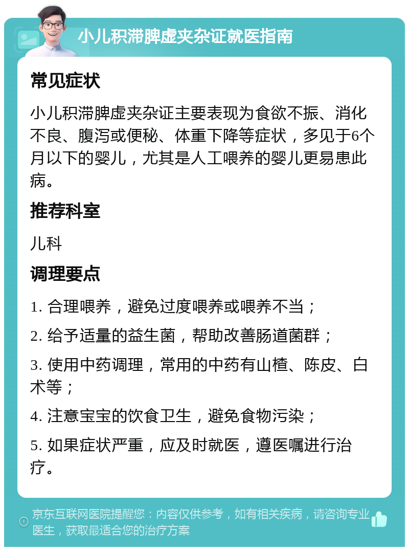 小儿积滞脾虚夹杂证就医指南 常见症状 小儿积滞脾虚夹杂证主要表现为食欲不振、消化不良、腹泻或便秘、体重下降等症状，多见于6个月以下的婴儿，尤其是人工喂养的婴儿更易患此病。 推荐科室 儿科 调理要点 1. 合理喂养，避免过度喂养或喂养不当； 2. 给予适量的益生菌，帮助改善肠道菌群； 3. 使用中药调理，常用的中药有山楂、陈皮、白术等； 4. 注意宝宝的饮食卫生，避免食物污染； 5. 如果症状严重，应及时就医，遵医嘱进行治疗。