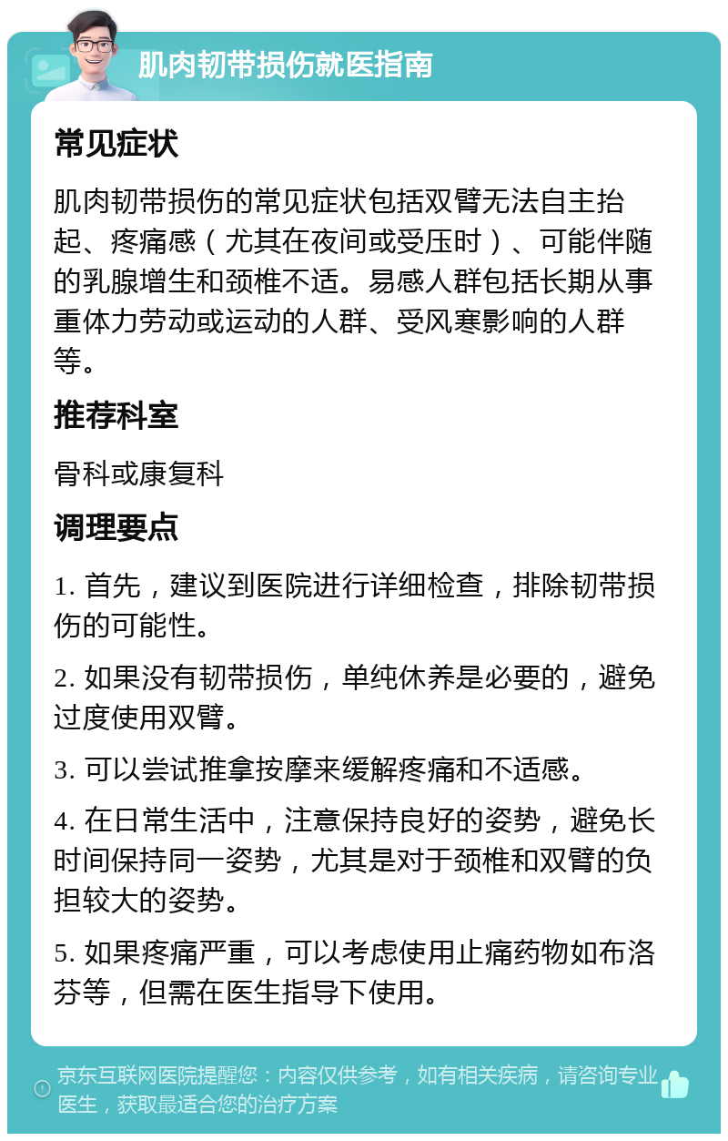 肌肉韧带损伤就医指南 常见症状 肌肉韧带损伤的常见症状包括双臂无法自主抬起、疼痛感（尤其在夜间或受压时）、可能伴随的乳腺增生和颈椎不适。易感人群包括长期从事重体力劳动或运动的人群、受风寒影响的人群等。 推荐科室 骨科或康复科 调理要点 1. 首先，建议到医院进行详细检查，排除韧带损伤的可能性。 2. 如果没有韧带损伤，单纯休养是必要的，避免过度使用双臂。 3. 可以尝试推拿按摩来缓解疼痛和不适感。 4. 在日常生活中，注意保持良好的姿势，避免长时间保持同一姿势，尤其是对于颈椎和双臂的负担较大的姿势。 5. 如果疼痛严重，可以考虑使用止痛药物如布洛芬等，但需在医生指导下使用。