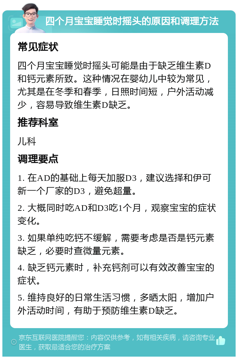 四个月宝宝睡觉时摇头的原因和调理方法 常见症状 四个月宝宝睡觉时摇头可能是由于缺乏维生素D和钙元素所致。这种情况在婴幼儿中较为常见，尤其是在冬季和春季，日照时间短，户外活动减少，容易导致维生素D缺乏。 推荐科室 儿科 调理要点 1. 在AD的基础上每天加服D3，建议选择和伊可新一个厂家的D3，避免超量。 2. 大概同时吃AD和D3吃1个月，观察宝宝的症状变化。 3. 如果单纯吃钙不缓解，需要考虑是否是钙元素缺乏，必要时查微量元素。 4. 缺乏钙元素时，补充钙剂可以有效改善宝宝的症状。 5. 维持良好的日常生活习惯，多晒太阳，增加户外活动时间，有助于预防维生素D缺乏。