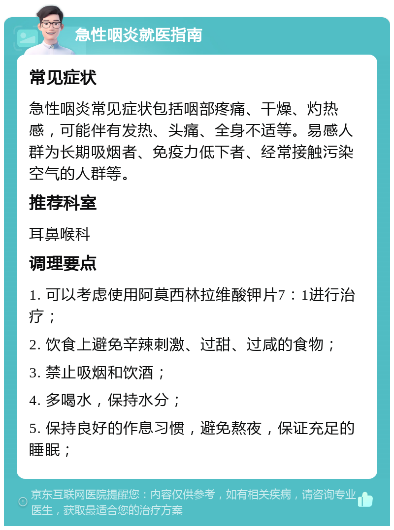 急性咽炎就医指南 常见症状 急性咽炎常见症状包括咽部疼痛、干燥、灼热感，可能伴有发热、头痛、全身不适等。易感人群为长期吸烟者、免疫力低下者、经常接触污染空气的人群等。 推荐科室 耳鼻喉科 调理要点 1. 可以考虑使用阿莫西林拉维酸钾片7：1进行治疗； 2. 饮食上避免辛辣刺激、过甜、过咸的食物； 3. 禁止吸烟和饮酒； 4. 多喝水，保持水分； 5. 保持良好的作息习惯，避免熬夜，保证充足的睡眠；