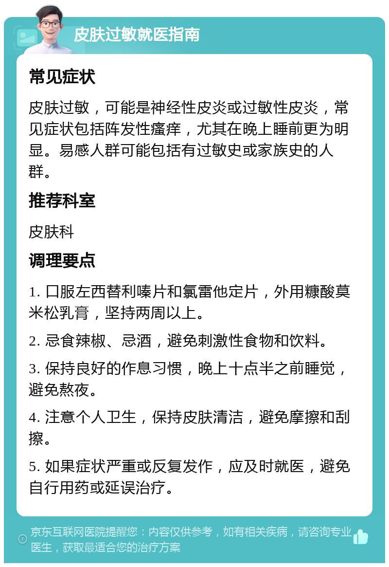 皮肤过敏就医指南 常见症状 皮肤过敏，可能是神经性皮炎或过敏性皮炎，常见症状包括阵发性瘙痒，尤其在晚上睡前更为明显。易感人群可能包括有过敏史或家族史的人群。 推荐科室 皮肤科 调理要点 1. 口服左西替利嗪片和氯雷他定片，外用糠酸莫米松乳膏，坚持两周以上。 2. 忌食辣椒、忌酒，避免刺激性食物和饮料。 3. 保持良好的作息习惯，晚上十点半之前睡觉，避免熬夜。 4. 注意个人卫生，保持皮肤清洁，避免摩擦和刮擦。 5. 如果症状严重或反复发作，应及时就医，避免自行用药或延误治疗。