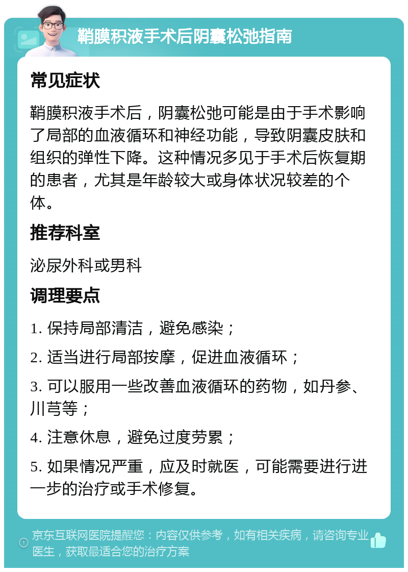 鞘膜积液手术后阴囊松弛指南 常见症状 鞘膜积液手术后，阴囊松弛可能是由于手术影响了局部的血液循环和神经功能，导致阴囊皮肤和组织的弹性下降。这种情况多见于手术后恢复期的患者，尤其是年龄较大或身体状况较差的个体。 推荐科室 泌尿外科或男科 调理要点 1. 保持局部清洁，避免感染； 2. 适当进行局部按摩，促进血液循环； 3. 可以服用一些改善血液循环的药物，如丹参、川芎等； 4. 注意休息，避免过度劳累； 5. 如果情况严重，应及时就医，可能需要进行进一步的治疗或手术修复。