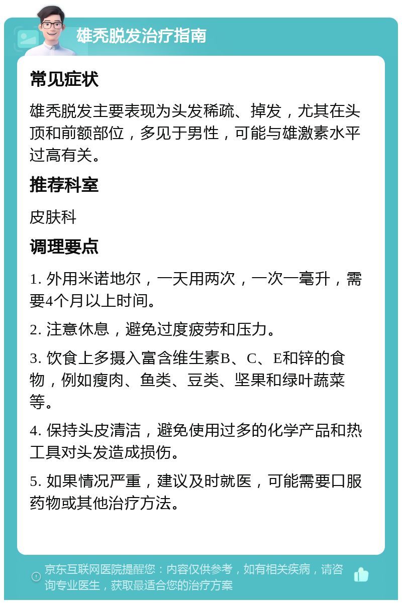 雄秃脱发治疗指南 常见症状 雄秃脱发主要表现为头发稀疏、掉发，尤其在头顶和前额部位，多见于男性，可能与雄激素水平过高有关。 推荐科室 皮肤科 调理要点 1. 外用米诺地尔，一天用两次，一次一毫升，需要4个月以上时间。 2. 注意休息，避免过度疲劳和压力。 3. 饮食上多摄入富含维生素B、C、E和锌的食物，例如瘦肉、鱼类、豆类、坚果和绿叶蔬菜等。 4. 保持头皮清洁，避免使用过多的化学产品和热工具对头发造成损伤。 5. 如果情况严重，建议及时就医，可能需要口服药物或其他治疗方法。