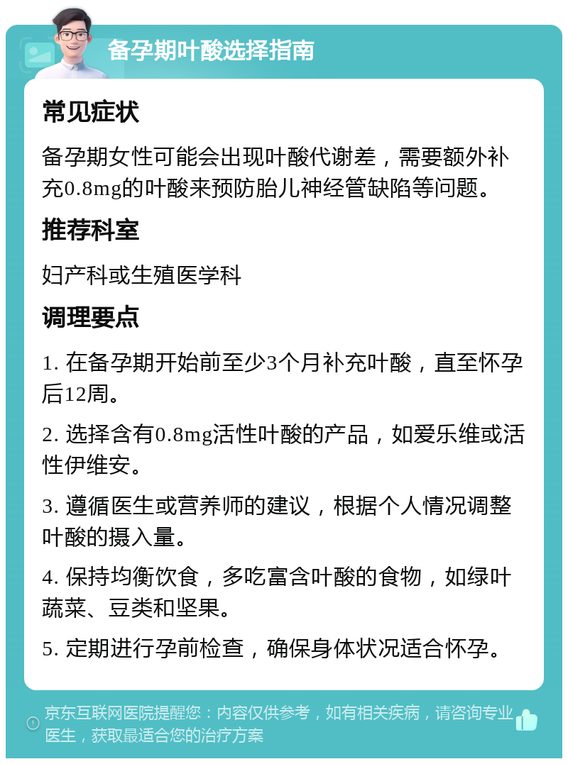 备孕期叶酸选择指南 常见症状 备孕期女性可能会出现叶酸代谢差，需要额外补充0.8mg的叶酸来预防胎儿神经管缺陷等问题。 推荐科室 妇产科或生殖医学科 调理要点 1. 在备孕期开始前至少3个月补充叶酸，直至怀孕后12周。 2. 选择含有0.8mg活性叶酸的产品，如爱乐维或活性伊维安。 3. 遵循医生或营养师的建议，根据个人情况调整叶酸的摄入量。 4. 保持均衡饮食，多吃富含叶酸的食物，如绿叶蔬菜、豆类和坚果。 5. 定期进行孕前检查，确保身体状况适合怀孕。