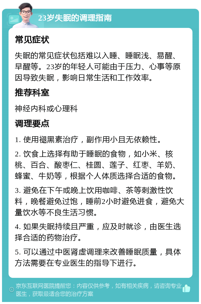 23岁失眠的调理指南 常见症状 失眠的常见症状包括难以入睡、睡眠浅、易醒、早醒等。23岁的年轻人可能由于压力、心事等原因导致失眠，影响日常生活和工作效率。 推荐科室 神经内科或心理科 调理要点 1. 使用褪黑素治疗，副作用小且无依赖性。 2. 饮食上选择有助于睡眠的食物，如小米、核桃、百合、酸枣仁、桂圆、莲子、红枣、羊奶、蜂蜜、牛奶等，根据个人体质选择合适的食物。 3. 避免在下午或晚上饮用咖啡、茶等刺激性饮料，晚餐避免过饱，睡前2小时避免进食，避免大量饮水等不良生活习惯。 4. 如果失眠持续且严重，应及时就诊，由医生选择合适的药物治疗。 5. 可以通过中医肾虚调理来改善睡眠质量，具体方法需要在专业医生的指导下进行。