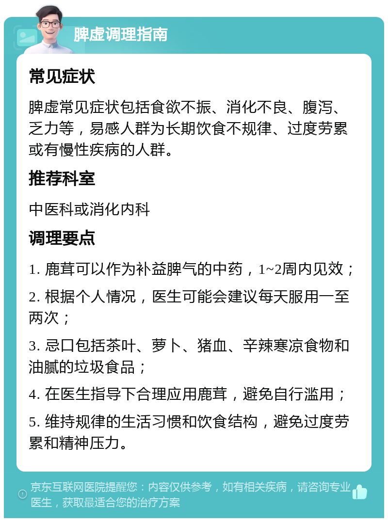 脾虚调理指南 常见症状 脾虚常见症状包括食欲不振、消化不良、腹泻、乏力等，易感人群为长期饮食不规律、过度劳累或有慢性疾病的人群。 推荐科室 中医科或消化内科 调理要点 1. 鹿茸可以作为补益脾气的中药，1~2周内见效； 2. 根据个人情况，医生可能会建议每天服用一至两次； 3. 忌口包括茶叶、萝卜、猪血、辛辣寒凉食物和油腻的垃圾食品； 4. 在医生指导下合理应用鹿茸，避免自行滥用； 5. 维持规律的生活习惯和饮食结构，避免过度劳累和精神压力。