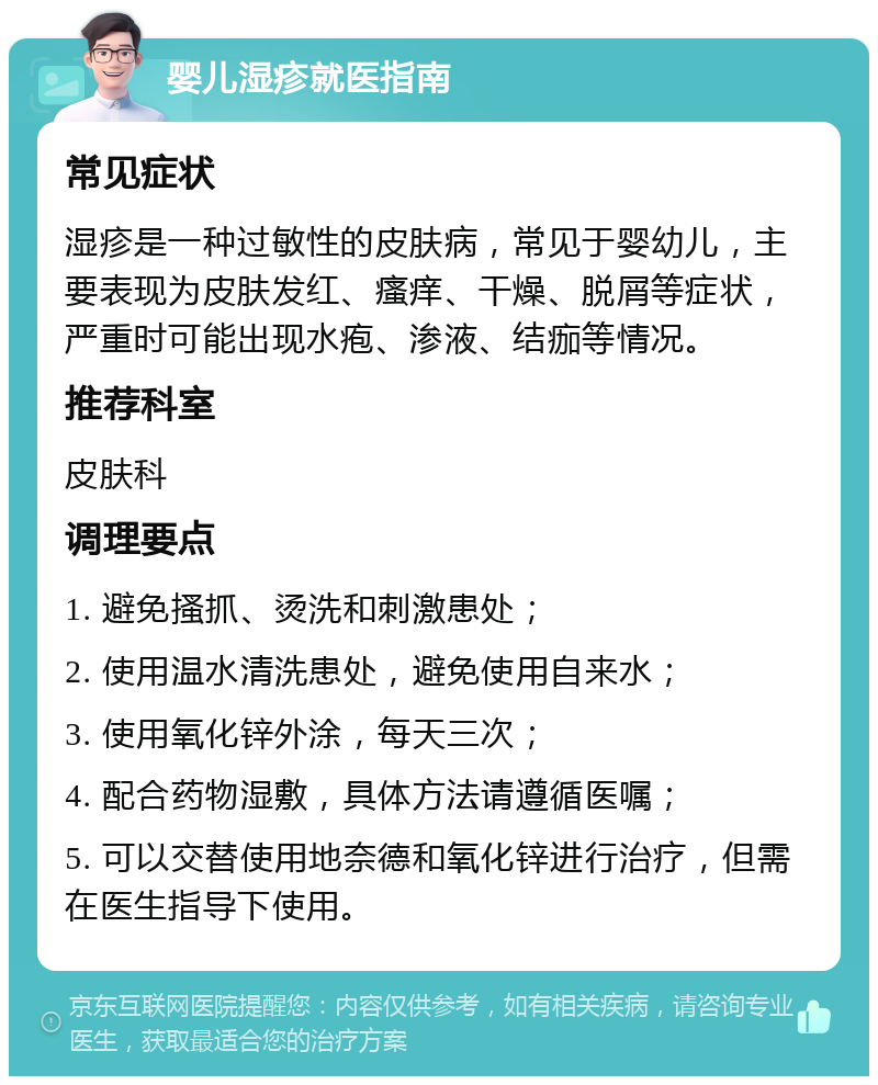 婴儿湿疹就医指南 常见症状 湿疹是一种过敏性的皮肤病，常见于婴幼儿，主要表现为皮肤发红、瘙痒、干燥、脱屑等症状，严重时可能出现水疱、渗液、结痂等情况。 推荐科室 皮肤科 调理要点 1. 避免搔抓、烫洗和刺激患处； 2. 使用温水清洗患处，避免使用自来水； 3. 使用氧化锌外涂，每天三次； 4. 配合药物湿敷，具体方法请遵循医嘱； 5. 可以交替使用地奈德和氧化锌进行治疗，但需在医生指导下使用。