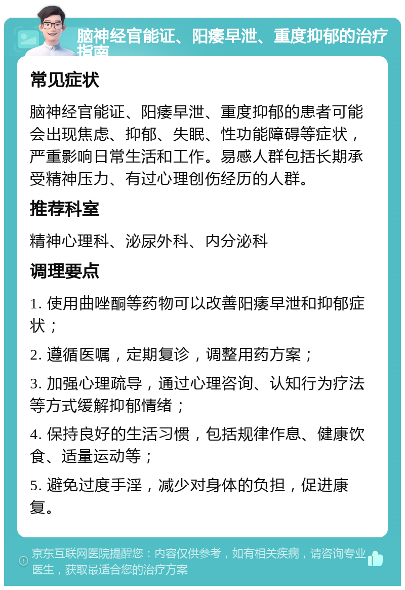 脑神经官能证、阳痿早泄、重度抑郁的治疗指南 常见症状 脑神经官能证、阳痿早泄、重度抑郁的患者可能会出现焦虑、抑郁、失眠、性功能障碍等症状，严重影响日常生活和工作。易感人群包括长期承受精神压力、有过心理创伤经历的人群。 推荐科室 精神心理科、泌尿外科、内分泌科 调理要点 1. 使用曲唑酮等药物可以改善阳痿早泄和抑郁症状； 2. 遵循医嘱，定期复诊，调整用药方案； 3. 加强心理疏导，通过心理咨询、认知行为疗法等方式缓解抑郁情绪； 4. 保持良好的生活习惯，包括规律作息、健康饮食、适量运动等； 5. 避免过度手淫，减少对身体的负担，促进康复。