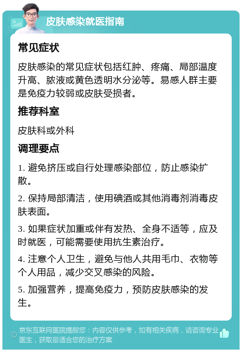 皮肤感染就医指南 常见症状 皮肤感染的常见症状包括红肿、疼痛、局部温度升高、脓液或黄色透明水分泌等。易感人群主要是免疫力较弱或皮肤受损者。 推荐科室 皮肤科或外科 调理要点 1. 避免挤压或自行处理感染部位，防止感染扩散。 2. 保持局部清洁，使用碘酒或其他消毒剂消毒皮肤表面。 3. 如果症状加重或伴有发热、全身不适等，应及时就医，可能需要使用抗生素治疗。 4. 注意个人卫生，避免与他人共用毛巾、衣物等个人用品，减少交叉感染的风险。 5. 加强营养，提高免疫力，预防皮肤感染的发生。