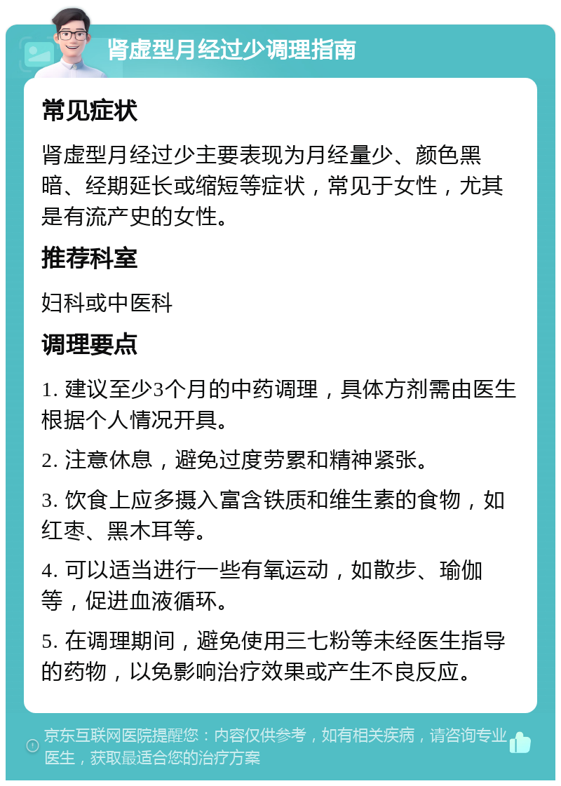 肾虚型月经过少调理指南 常见症状 肾虚型月经过少主要表现为月经量少、颜色黑暗、经期延长或缩短等症状，常见于女性，尤其是有流产史的女性。 推荐科室 妇科或中医科 调理要点 1. 建议至少3个月的中药调理，具体方剂需由医生根据个人情况开具。 2. 注意休息，避免过度劳累和精神紧张。 3. 饮食上应多摄入富含铁质和维生素的食物，如红枣、黑木耳等。 4. 可以适当进行一些有氧运动，如散步、瑜伽等，促进血液循环。 5. 在调理期间，避免使用三七粉等未经医生指导的药物，以免影响治疗效果或产生不良反应。