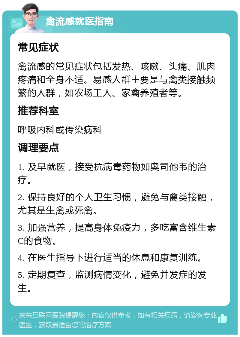 禽流感就医指南 常见症状 禽流感的常见症状包括发热、咳嗽、头痛、肌肉疼痛和全身不适。易感人群主要是与禽类接触频繁的人群，如农场工人、家禽养殖者等。 推荐科室 呼吸内科或传染病科 调理要点 1. 及早就医，接受抗病毒药物如奥司他韦的治疗。 2. 保持良好的个人卫生习惯，避免与禽类接触，尤其是生禽或死禽。 3. 加强营养，提高身体免疫力，多吃富含维生素C的食物。 4. 在医生指导下进行适当的休息和康复训练。 5. 定期复查，监测病情变化，避免并发症的发生。