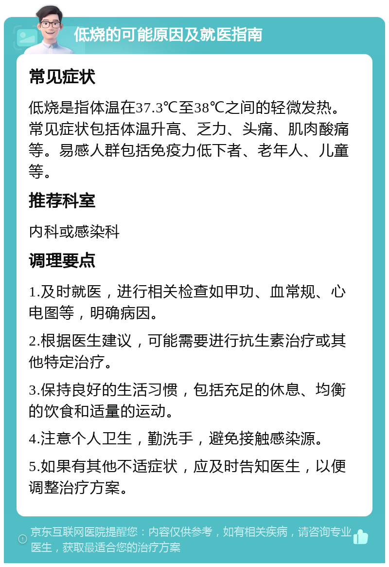 低烧的可能原因及就医指南 常见症状 低烧是指体温在37.3℃至38℃之间的轻微发热。常见症状包括体温升高、乏力、头痛、肌肉酸痛等。易感人群包括免疫力低下者、老年人、儿童等。 推荐科室 内科或感染科 调理要点 1.及时就医，进行相关检查如甲功、血常规、心电图等，明确病因。 2.根据医生建议，可能需要进行抗生素治疗或其他特定治疗。 3.保持良好的生活习惯，包括充足的休息、均衡的饮食和适量的运动。 4.注意个人卫生，勤洗手，避免接触感染源。 5.如果有其他不适症状，应及时告知医生，以便调整治疗方案。