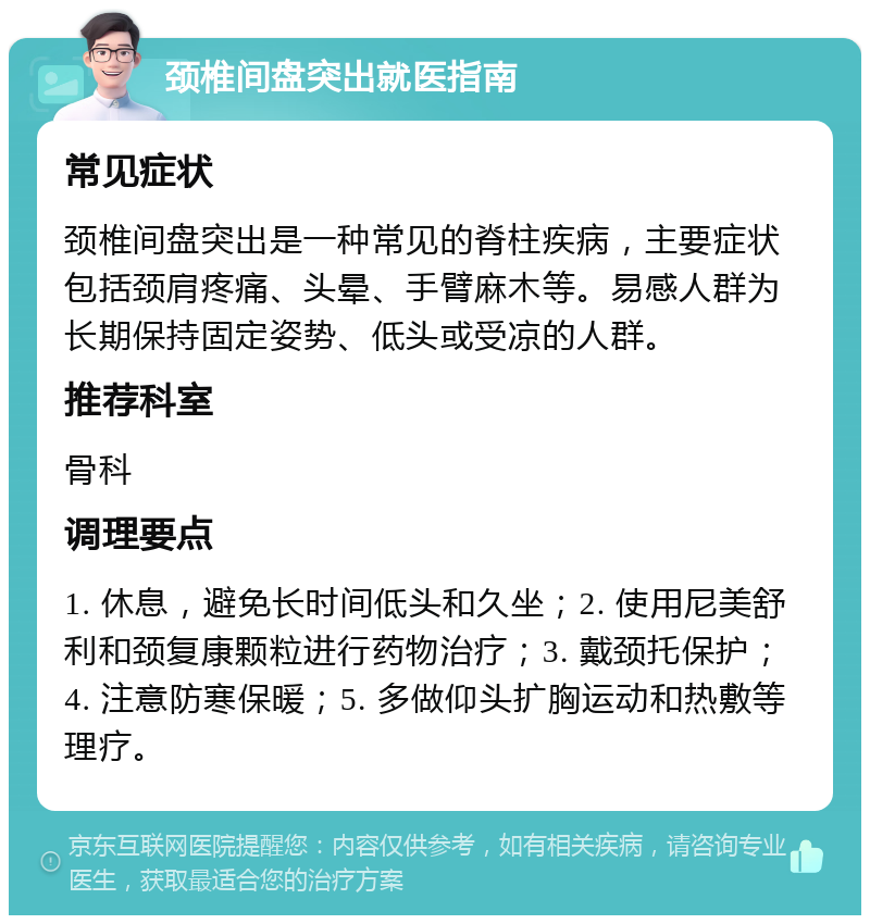 颈椎间盘突出就医指南 常见症状 颈椎间盘突出是一种常见的脊柱疾病，主要症状包括颈肩疼痛、头晕、手臂麻木等。易感人群为长期保持固定姿势、低头或受凉的人群。 推荐科室 骨科 调理要点 1. 休息，避免长时间低头和久坐；2. 使用尼美舒利和颈复康颗粒进行药物治疗；3. 戴颈托保护；4. 注意防寒保暖；5. 多做仰头扩胸运动和热敷等理疗。