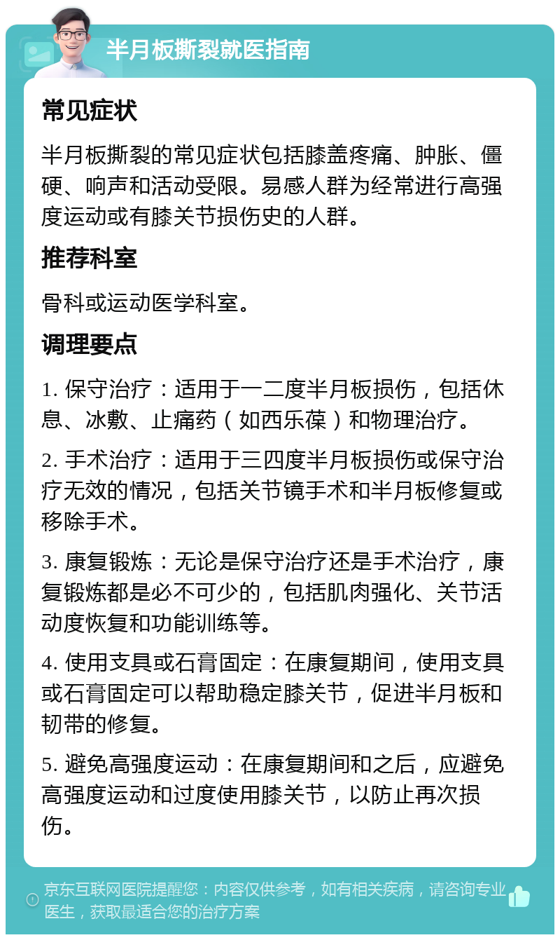 半月板撕裂就医指南 常见症状 半月板撕裂的常见症状包括膝盖疼痛、肿胀、僵硬、响声和活动受限。易感人群为经常进行高强度运动或有膝关节损伤史的人群。 推荐科室 骨科或运动医学科室。 调理要点 1. 保守治疗：适用于一二度半月板损伤，包括休息、冰敷、止痛药（如西乐葆）和物理治疗。 2. 手术治疗：适用于三四度半月板损伤或保守治疗无效的情况，包括关节镜手术和半月板修复或移除手术。 3. 康复锻炼：无论是保守治疗还是手术治疗，康复锻炼都是必不可少的，包括肌肉强化、关节活动度恢复和功能训练等。 4. 使用支具或石膏固定：在康复期间，使用支具或石膏固定可以帮助稳定膝关节，促进半月板和韧带的修复。 5. 避免高强度运动：在康复期间和之后，应避免高强度运动和过度使用膝关节，以防止再次损伤。