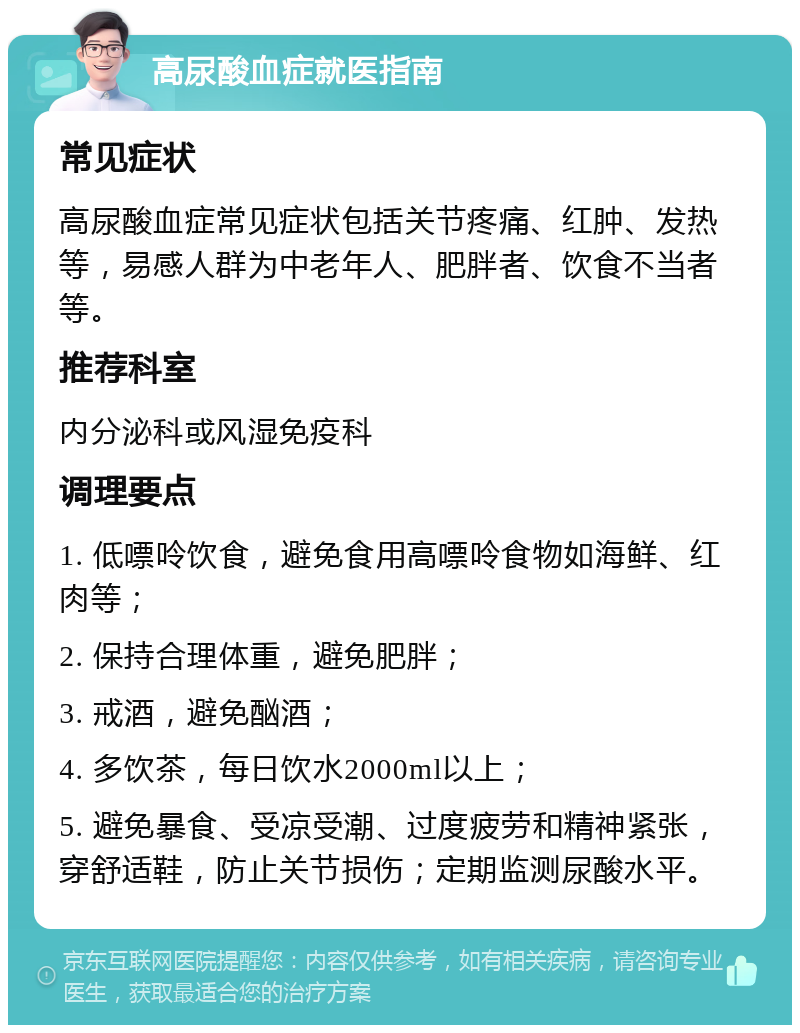 高尿酸血症就医指南 常见症状 高尿酸血症常见症状包括关节疼痛、红肿、发热等，易感人群为中老年人、肥胖者、饮食不当者等。 推荐科室 内分泌科或风湿免疫科 调理要点 1. 低嘌呤饮食，避免食用高嘌呤食物如海鲜、红肉等； 2. 保持合理体重，避免肥胖； 3. 戒酒，避免酗酒； 4. 多饮茶，每日饮水2000ml以上； 5. 避免暴食、受凉受潮、过度疲劳和精神紧张，穿舒适鞋，防止关节损伤；定期监测尿酸水平。