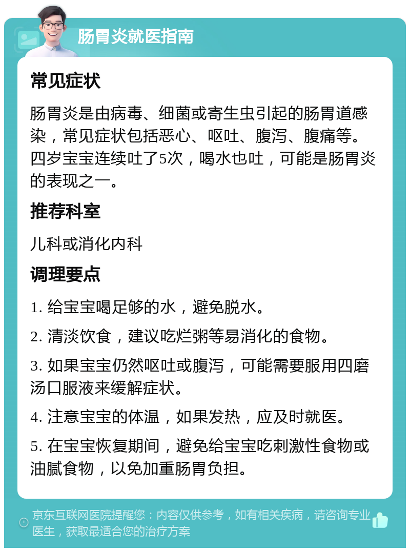 肠胃炎就医指南 常见症状 肠胃炎是由病毒、细菌或寄生虫引起的肠胃道感染，常见症状包括恶心、呕吐、腹泻、腹痛等。四岁宝宝连续吐了5次，喝水也吐，可能是肠胃炎的表现之一。 推荐科室 儿科或消化内科 调理要点 1. 给宝宝喝足够的水，避免脱水。 2. 清淡饮食，建议吃烂粥等易消化的食物。 3. 如果宝宝仍然呕吐或腹泻，可能需要服用四磨汤口服液来缓解症状。 4. 注意宝宝的体温，如果发热，应及时就医。 5. 在宝宝恢复期间，避免给宝宝吃刺激性食物或油腻食物，以免加重肠胃负担。