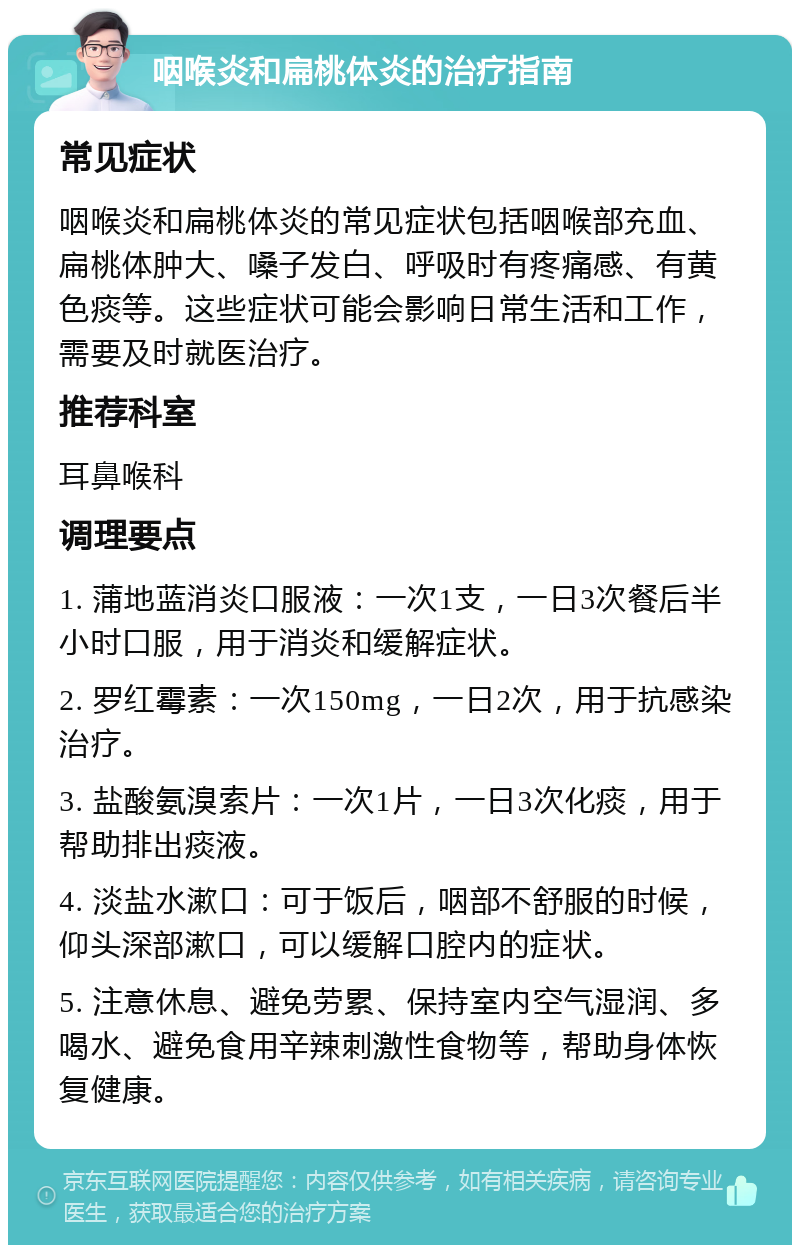 咽喉炎和扁桃体炎的治疗指南 常见症状 咽喉炎和扁桃体炎的常见症状包括咽喉部充血、扁桃体肿大、嗓子发白、呼吸时有疼痛感、有黄色痰等。这些症状可能会影响日常生活和工作，需要及时就医治疗。 推荐科室 耳鼻喉科 调理要点 1. 蒲地蓝消炎口服液：一次1支，一日3次餐后半小时口服，用于消炎和缓解症状。 2. 罗红霉素：一次150mg，一日2次，用于抗感染治疗。 3. 盐酸氨溴索片：一次1片，一日3次化痰，用于帮助排出痰液。 4. 淡盐水漱口：可于饭后，咽部不舒服的时候，仰头深部漱口，可以缓解口腔内的症状。 5. 注意休息、避免劳累、保持室内空气湿润、多喝水、避免食用辛辣刺激性食物等，帮助身体恢复健康。