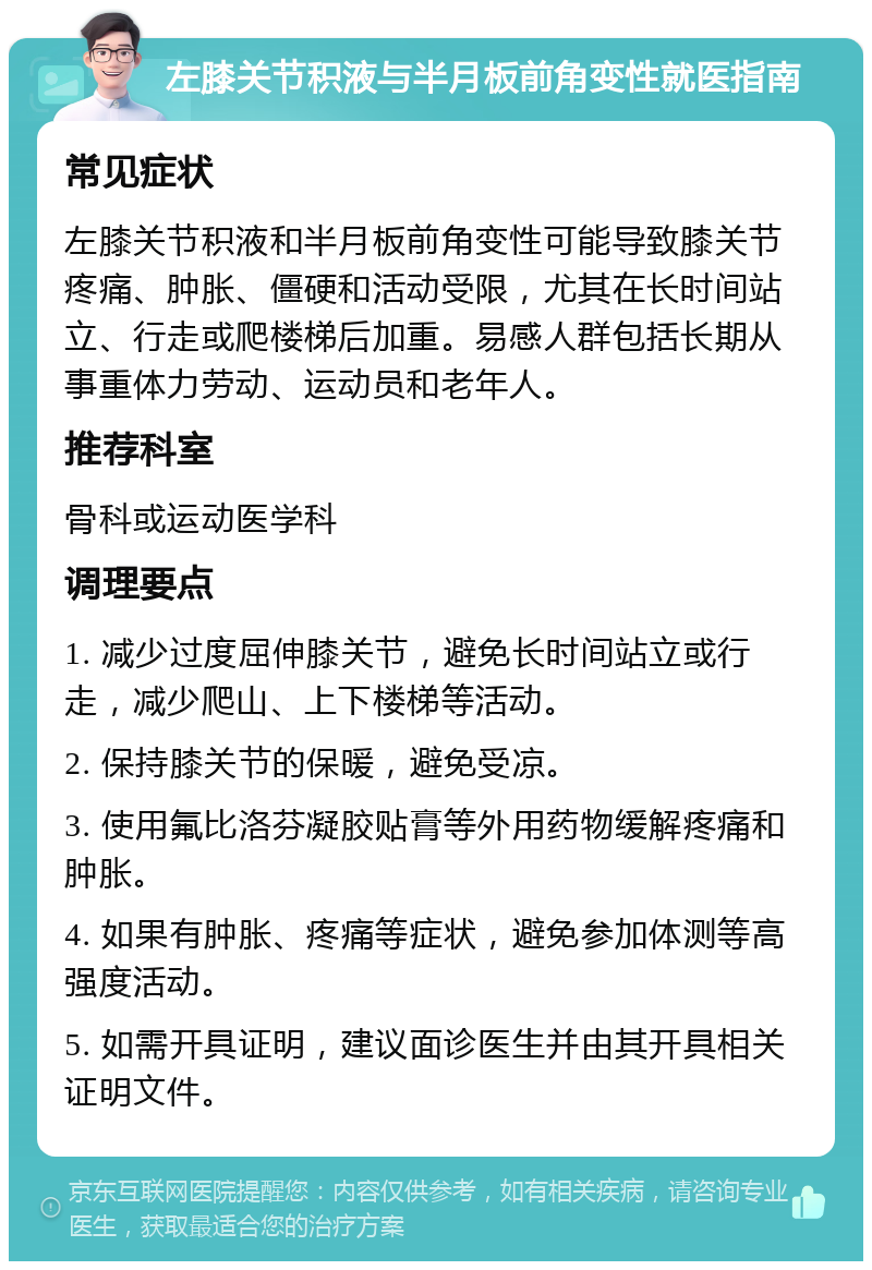 左膝关节积液与半月板前角变性就医指南 常见症状 左膝关节积液和半月板前角变性可能导致膝关节疼痛、肿胀、僵硬和活动受限，尤其在长时间站立、行走或爬楼梯后加重。易感人群包括长期从事重体力劳动、运动员和老年人。 推荐科室 骨科或运动医学科 调理要点 1. 减少过度屈伸膝关节，避免长时间站立或行走，减少爬山、上下楼梯等活动。 2. 保持膝关节的保暖，避免受凉。 3. 使用氟比洛芬凝胶贴膏等外用药物缓解疼痛和肿胀。 4. 如果有肿胀、疼痛等症状，避免参加体测等高强度活动。 5. 如需开具证明，建议面诊医生并由其开具相关证明文件。