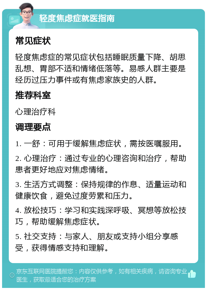 轻度焦虑症就医指南 常见症状 轻度焦虑症的常见症状包括睡眠质量下降、胡思乱想、胃部不适和情绪低落等。易感人群主要是经历过压力事件或有焦虑家族史的人群。 推荐科室 心理治疗科 调理要点 1. 一舒：可用于缓解焦虑症状，需按医嘱服用。 2. 心理治疗：通过专业的心理咨询和治疗，帮助患者更好地应对焦虑情绪。 3. 生活方式调整：保持规律的作息、适量运动和健康饮食，避免过度劳累和压力。 4. 放松技巧：学习和实践深呼吸、冥想等放松技巧，帮助缓解焦虑症状。 5. 社交支持：与家人、朋友或支持小组分享感受，获得情感支持和理解。