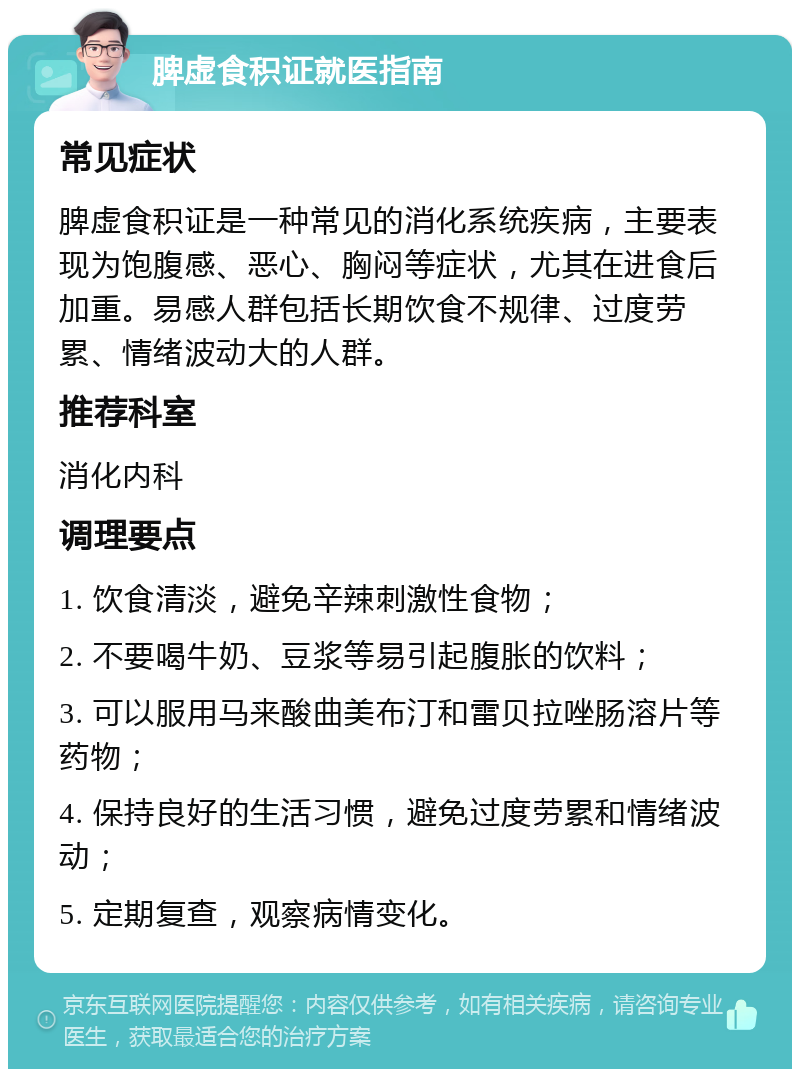 脾虚食积证就医指南 常见症状 脾虚食积证是一种常见的消化系统疾病，主要表现为饱腹感、恶心、胸闷等症状，尤其在进食后加重。易感人群包括长期饮食不规律、过度劳累、情绪波动大的人群。 推荐科室 消化内科 调理要点 1. 饮食清淡，避免辛辣刺激性食物； 2. 不要喝牛奶、豆浆等易引起腹胀的饮料； 3. 可以服用马来酸曲美布汀和雷贝拉唑肠溶片等药物； 4. 保持良好的生活习惯，避免过度劳累和情绪波动； 5. 定期复查，观察病情变化。