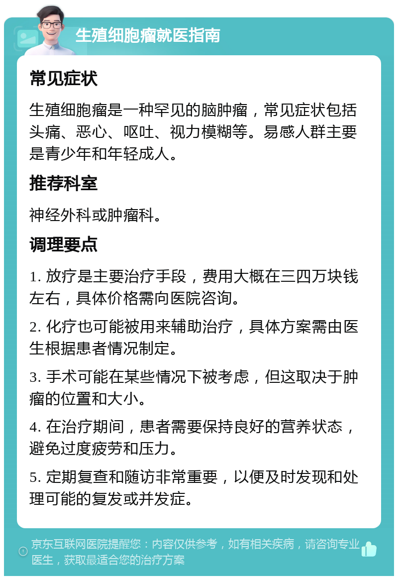 生殖细胞瘤就医指南 常见症状 生殖细胞瘤是一种罕见的脑肿瘤，常见症状包括头痛、恶心、呕吐、视力模糊等。易感人群主要是青少年和年轻成人。 推荐科室 神经外科或肿瘤科。 调理要点 1. 放疗是主要治疗手段，费用大概在三四万块钱左右，具体价格需向医院咨询。 2. 化疗也可能被用来辅助治疗，具体方案需由医生根据患者情况制定。 3. 手术可能在某些情况下被考虑，但这取决于肿瘤的位置和大小。 4. 在治疗期间，患者需要保持良好的营养状态，避免过度疲劳和压力。 5. 定期复查和随访非常重要，以便及时发现和处理可能的复发或并发症。