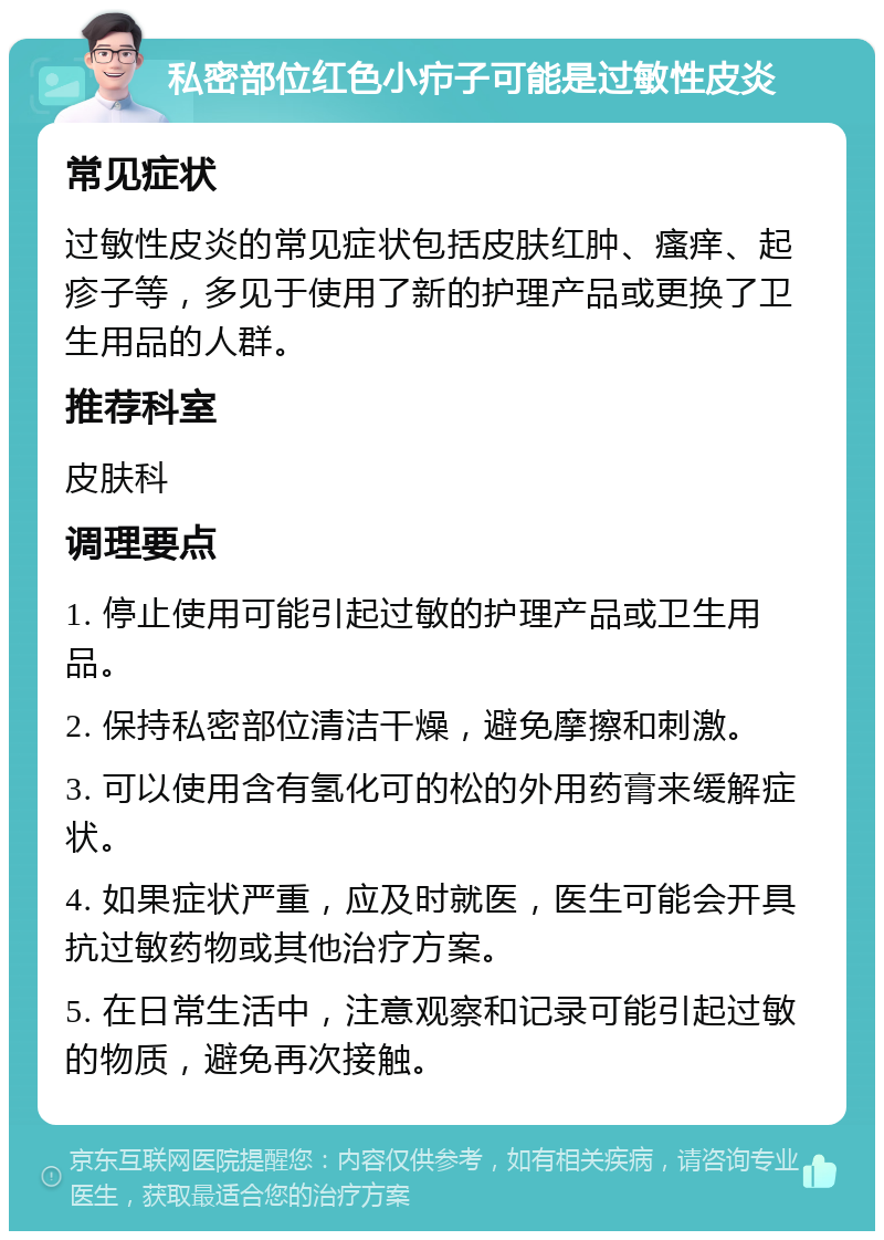 私密部位红色小疖子可能是过敏性皮炎 常见症状 过敏性皮炎的常见症状包括皮肤红肿、瘙痒、起疹子等，多见于使用了新的护理产品或更换了卫生用品的人群。 推荐科室 皮肤科 调理要点 1. 停止使用可能引起过敏的护理产品或卫生用品。 2. 保持私密部位清洁干燥，避免摩擦和刺激。 3. 可以使用含有氢化可的松的外用药膏来缓解症状。 4. 如果症状严重，应及时就医，医生可能会开具抗过敏药物或其他治疗方案。 5. 在日常生活中，注意观察和记录可能引起过敏的物质，避免再次接触。