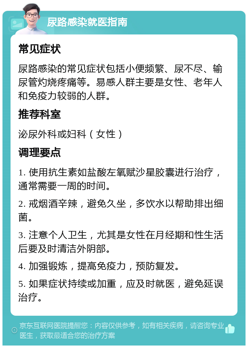 尿路感染就医指南 常见症状 尿路感染的常见症状包括小便频繁、尿不尽、输尿管灼烧疼痛等。易感人群主要是女性、老年人和免疫力较弱的人群。 推荐科室 泌尿外科或妇科（女性） 调理要点 1. 使用抗生素如盐酸左氧赋沙星胶囊进行治疗，通常需要一周的时间。 2. 戒烟酒辛辣，避免久坐，多饮水以帮助排出细菌。 3. 注意个人卫生，尤其是女性在月经期和性生活后要及时清洁外阴部。 4. 加强锻炼，提高免疫力，预防复发。 5. 如果症状持续或加重，应及时就医，避免延误治疗。