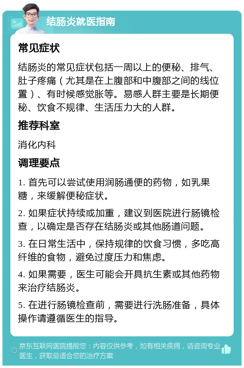 结肠炎就医指南 常见症状 结肠炎的常见症状包括一周以上的便秘、排气、肚子疼痛（尤其是在上腹部和中腹部之间的线位置）、有时候感觉胀等。易感人群主要是长期便秘、饮食不规律、生活压力大的人群。 推荐科室 消化内科 调理要点 1. 首先可以尝试使用润肠通便的药物，如乳果糖，来缓解便秘症状。 2. 如果症状持续或加重，建议到医院进行肠镜检查，以确定是否存在结肠炎或其他肠道问题。 3. 在日常生活中，保持规律的饮食习惯，多吃高纤维的食物，避免过度压力和焦虑。 4. 如果需要，医生可能会开具抗生素或其他药物来治疗结肠炎。 5. 在进行肠镜检查前，需要进行洗肠准备，具体操作请遵循医生的指导。