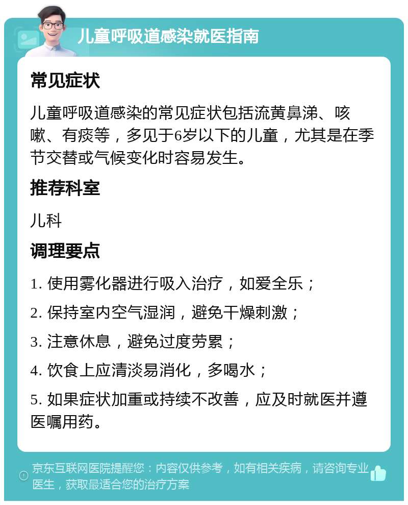 儿童呼吸道感染就医指南 常见症状 儿童呼吸道感染的常见症状包括流黄鼻涕、咳嗽、有痰等，多见于6岁以下的儿童，尤其是在季节交替或气候变化时容易发生。 推荐科室 儿科 调理要点 1. 使用雾化器进行吸入治疗，如爱全乐； 2. 保持室内空气湿润，避免干燥刺激； 3. 注意休息，避免过度劳累； 4. 饮食上应清淡易消化，多喝水； 5. 如果症状加重或持续不改善，应及时就医并遵医嘱用药。