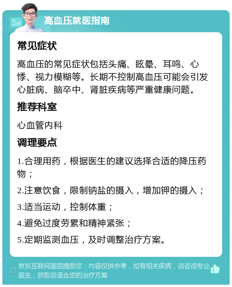 高血压就医指南 常见症状 高血压的常见症状包括头痛、眩晕、耳鸣、心悸、视力模糊等。长期不控制高血压可能会引发心脏病、脑卒中、肾脏疾病等严重健康问题。 推荐科室 心血管内科 调理要点 1.合理用药，根据医生的建议选择合适的降压药物； 2.注意饮食，限制钠盐的摄入，增加钾的摄入； 3.适当运动，控制体重； 4.避免过度劳累和精神紧张； 5.定期监测血压，及时调整治疗方案。