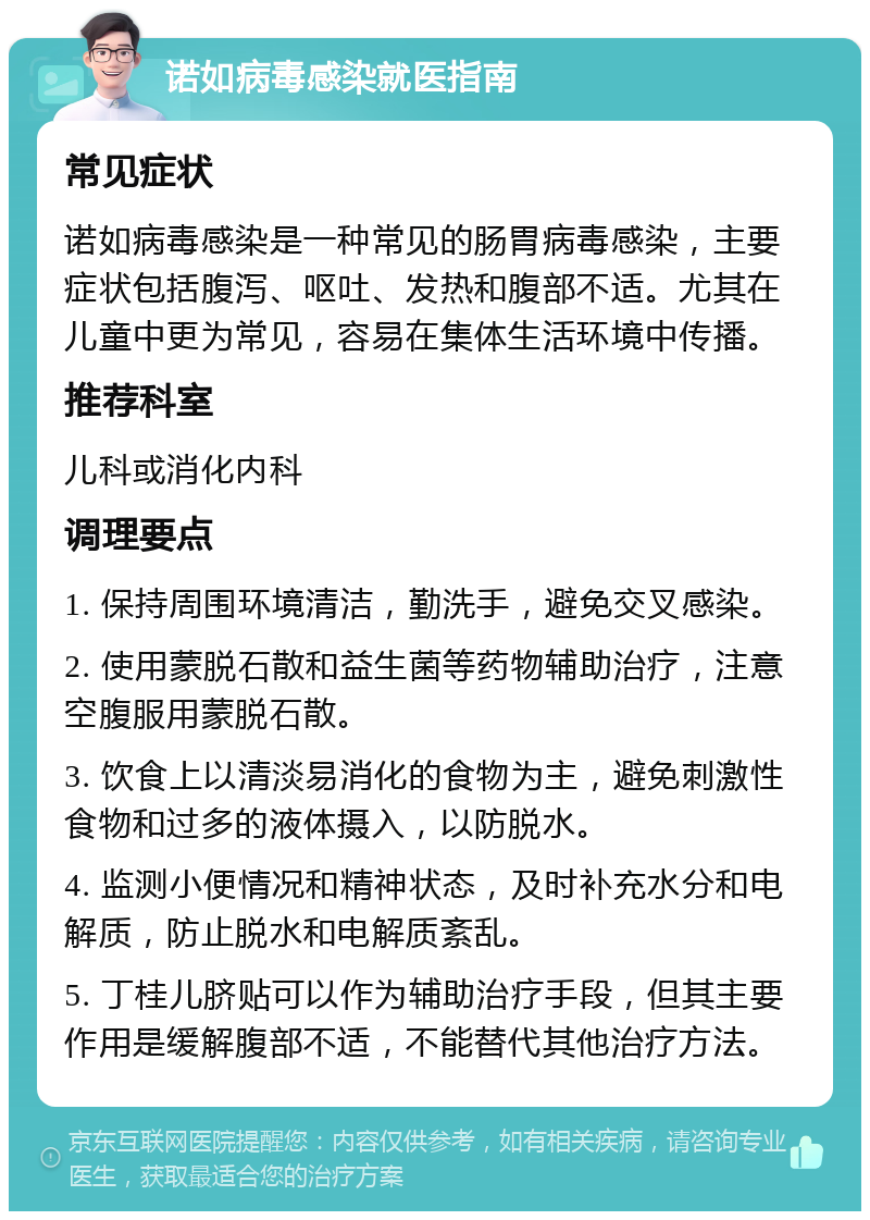 诺如病毒感染就医指南 常见症状 诺如病毒感染是一种常见的肠胃病毒感染，主要症状包括腹泻、呕吐、发热和腹部不适。尤其在儿童中更为常见，容易在集体生活环境中传播。 推荐科室 儿科或消化内科 调理要点 1. 保持周围环境清洁，勤洗手，避免交叉感染。 2. 使用蒙脱石散和益生菌等药物辅助治疗，注意空腹服用蒙脱石散。 3. 饮食上以清淡易消化的食物为主，避免刺激性食物和过多的液体摄入，以防脱水。 4. 监测小便情况和精神状态，及时补充水分和电解质，防止脱水和电解质紊乱。 5. 丁桂儿脐贴可以作为辅助治疗手段，但其主要作用是缓解腹部不适，不能替代其他治疗方法。