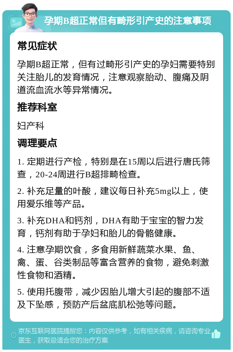 孕期B超正常但有畸形引产史的注意事项 常见症状 孕期B超正常，但有过畸形引产史的孕妇需要特别关注胎儿的发育情况，注意观察胎动、腹痛及阴道流血流水等异常情况。 推荐科室 妇产科 调理要点 1. 定期进行产检，特别是在15周以后进行唐氏筛查，20-24周进行B超排畸检查。 2. 补充足量的叶酸，建议每日补充5mg以上，使用爱乐维等产品。 3. 补充DHA和钙剂，DHA有助于宝宝的智力发育，钙剂有助于孕妇和胎儿的骨骼健康。 4. 注意孕期饮食，多食用新鲜蔬菜水果、鱼、禽、蛋、谷类制品等富含营养的食物，避免刺激性食物和酒精。 5. 使用托腹带，减少因胎儿增大引起的腹部不适及下坠感，预防产后盆底肌松弛等问题。