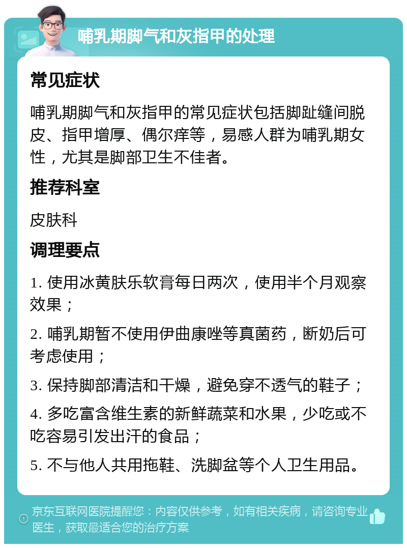 哺乳期脚气和灰指甲的处理 常见症状 哺乳期脚气和灰指甲的常见症状包括脚趾缝间脱皮、指甲增厚、偶尔痒等，易感人群为哺乳期女性，尤其是脚部卫生不佳者。 推荐科室 皮肤科 调理要点 1. 使用冰黄肤乐软膏每日两次，使用半个月观察效果； 2. 哺乳期暂不使用伊曲康唑等真菌药，断奶后可考虑使用； 3. 保持脚部清洁和干燥，避免穿不透气的鞋子； 4. 多吃富含维生素的新鲜蔬菜和水果，少吃或不吃容易引发出汗的食品； 5. 不与他人共用拖鞋、洗脚盆等个人卫生用品。