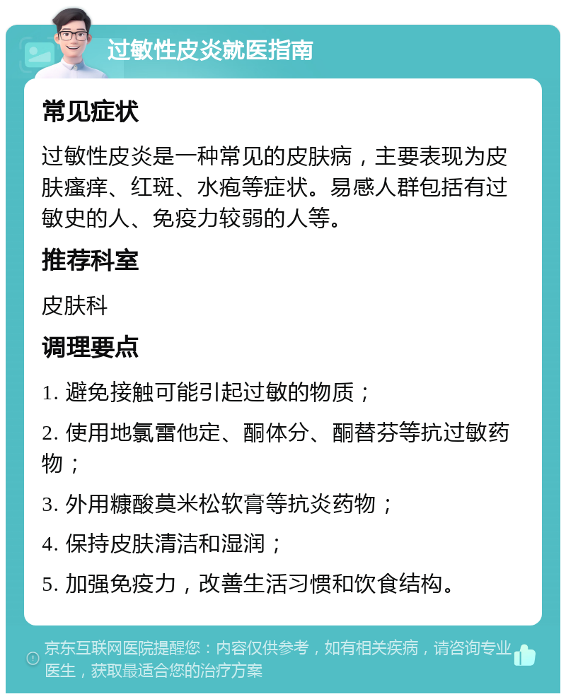 过敏性皮炎就医指南 常见症状 过敏性皮炎是一种常见的皮肤病，主要表现为皮肤瘙痒、红斑、水疱等症状。易感人群包括有过敏史的人、免疫力较弱的人等。 推荐科室 皮肤科 调理要点 1. 避免接触可能引起过敏的物质； 2. 使用地氯雷他定、酮体分、酮替芬等抗过敏药物； 3. 外用糠酸莫米松软膏等抗炎药物； 4. 保持皮肤清洁和湿润； 5. 加强免疫力，改善生活习惯和饮食结构。