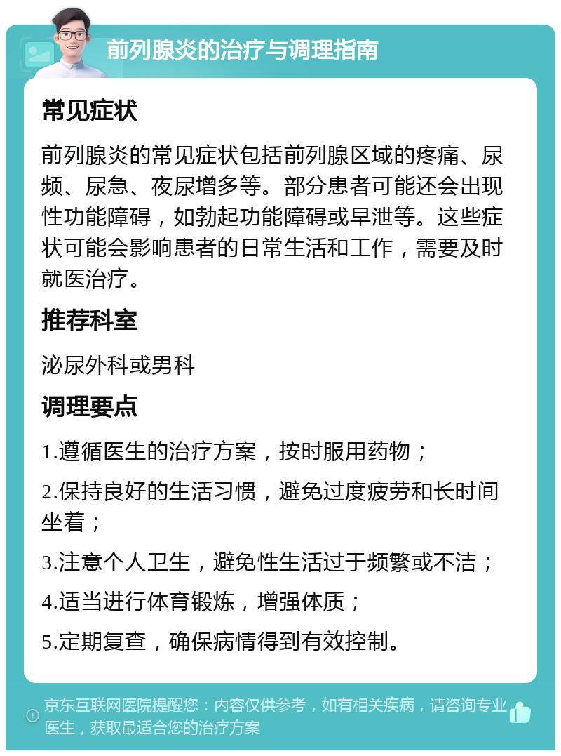 前列腺炎的治疗与调理指南 常见症状 前列腺炎的常见症状包括前列腺区域的疼痛、尿频、尿急、夜尿增多等。部分患者可能还会出现性功能障碍，如勃起功能障碍或早泄等。这些症状可能会影响患者的日常生活和工作，需要及时就医治疗。 推荐科室 泌尿外科或男科 调理要点 1.遵循医生的治疗方案，按时服用药物； 2.保持良好的生活习惯，避免过度疲劳和长时间坐着； 3.注意个人卫生，避免性生活过于频繁或不洁； 4.适当进行体育锻炼，增强体质； 5.定期复查，确保病情得到有效控制。