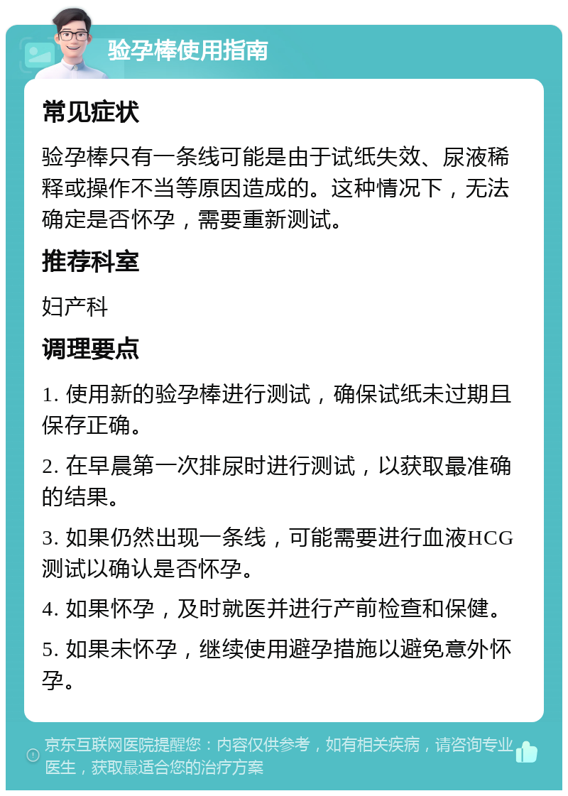 验孕棒使用指南 常见症状 验孕棒只有一条线可能是由于试纸失效、尿液稀释或操作不当等原因造成的。这种情况下，无法确定是否怀孕，需要重新测试。 推荐科室 妇产科 调理要点 1. 使用新的验孕棒进行测试，确保试纸未过期且保存正确。 2. 在早晨第一次排尿时进行测试，以获取最准确的结果。 3. 如果仍然出现一条线，可能需要进行血液HCG测试以确认是否怀孕。 4. 如果怀孕，及时就医并进行产前检查和保健。 5. 如果未怀孕，继续使用避孕措施以避免意外怀孕。