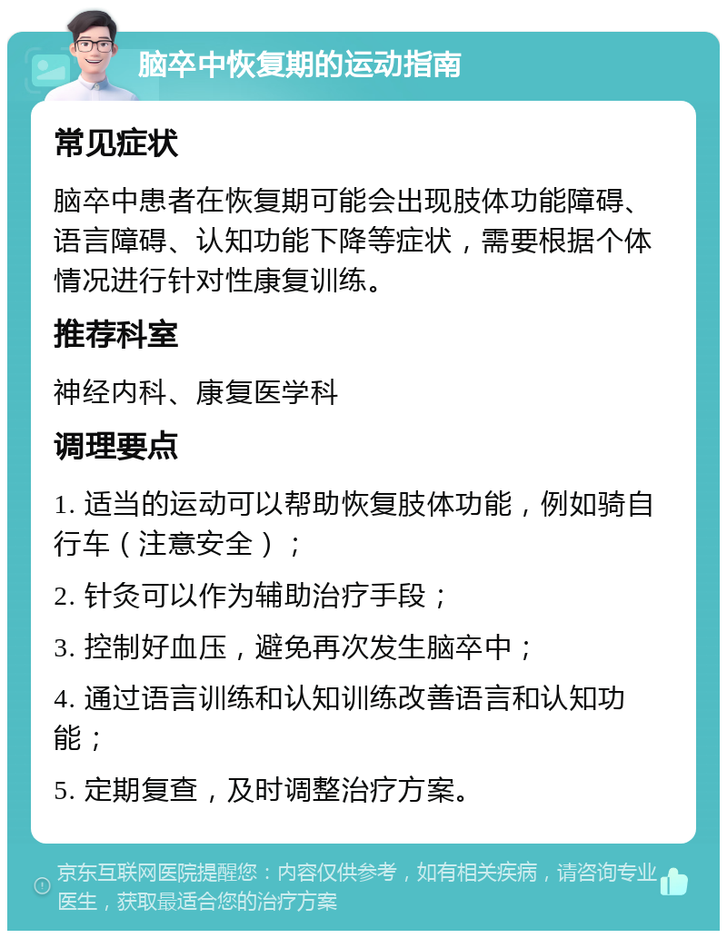 脑卒中恢复期的运动指南 常见症状 脑卒中患者在恢复期可能会出现肢体功能障碍、语言障碍、认知功能下降等症状，需要根据个体情况进行针对性康复训练。 推荐科室 神经内科、康复医学科 调理要点 1. 适当的运动可以帮助恢复肢体功能，例如骑自行车（注意安全）； 2. 针灸可以作为辅助治疗手段； 3. 控制好血压，避免再次发生脑卒中； 4. 通过语言训练和认知训练改善语言和认知功能； 5. 定期复查，及时调整治疗方案。