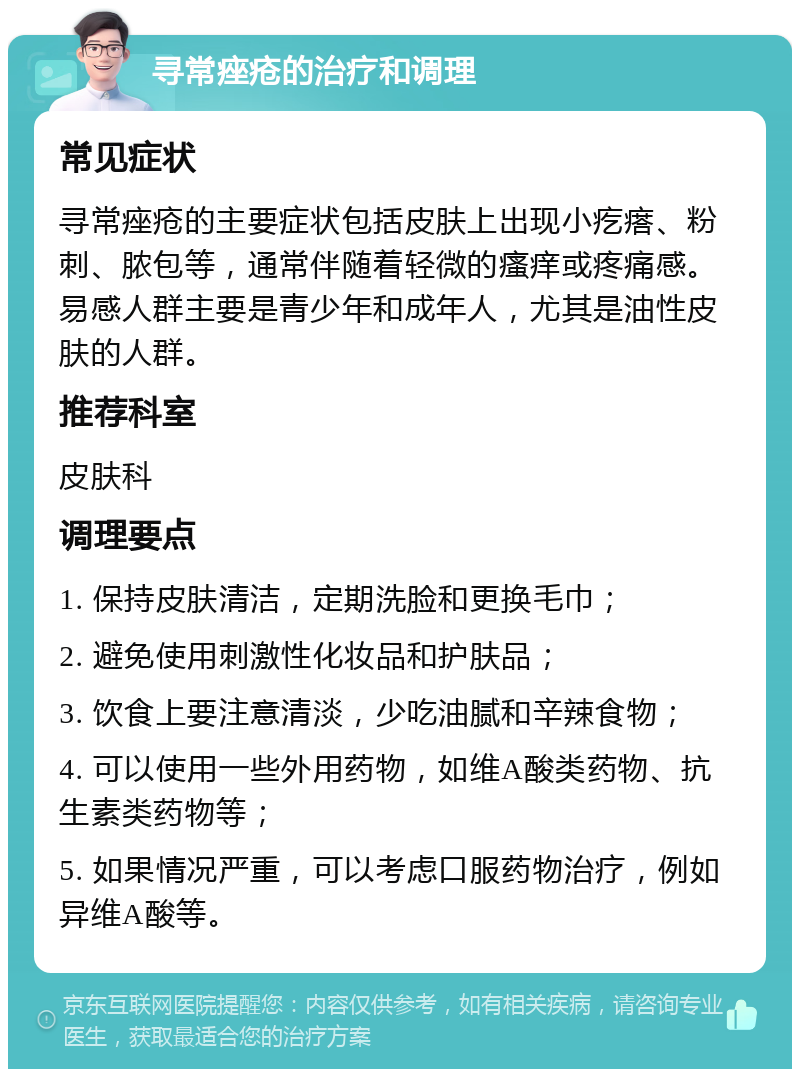 寻常痤疮的治疗和调理 常见症状 寻常痤疮的主要症状包括皮肤上出现小疙瘩、粉刺、脓包等，通常伴随着轻微的瘙痒或疼痛感。易感人群主要是青少年和成年人，尤其是油性皮肤的人群。 推荐科室 皮肤科 调理要点 1. 保持皮肤清洁，定期洗脸和更换毛巾； 2. 避免使用刺激性化妆品和护肤品； 3. 饮食上要注意清淡，少吃油腻和辛辣食物； 4. 可以使用一些外用药物，如维A酸类药物、抗生素类药物等； 5. 如果情况严重，可以考虑口服药物治疗，例如异维A酸等。