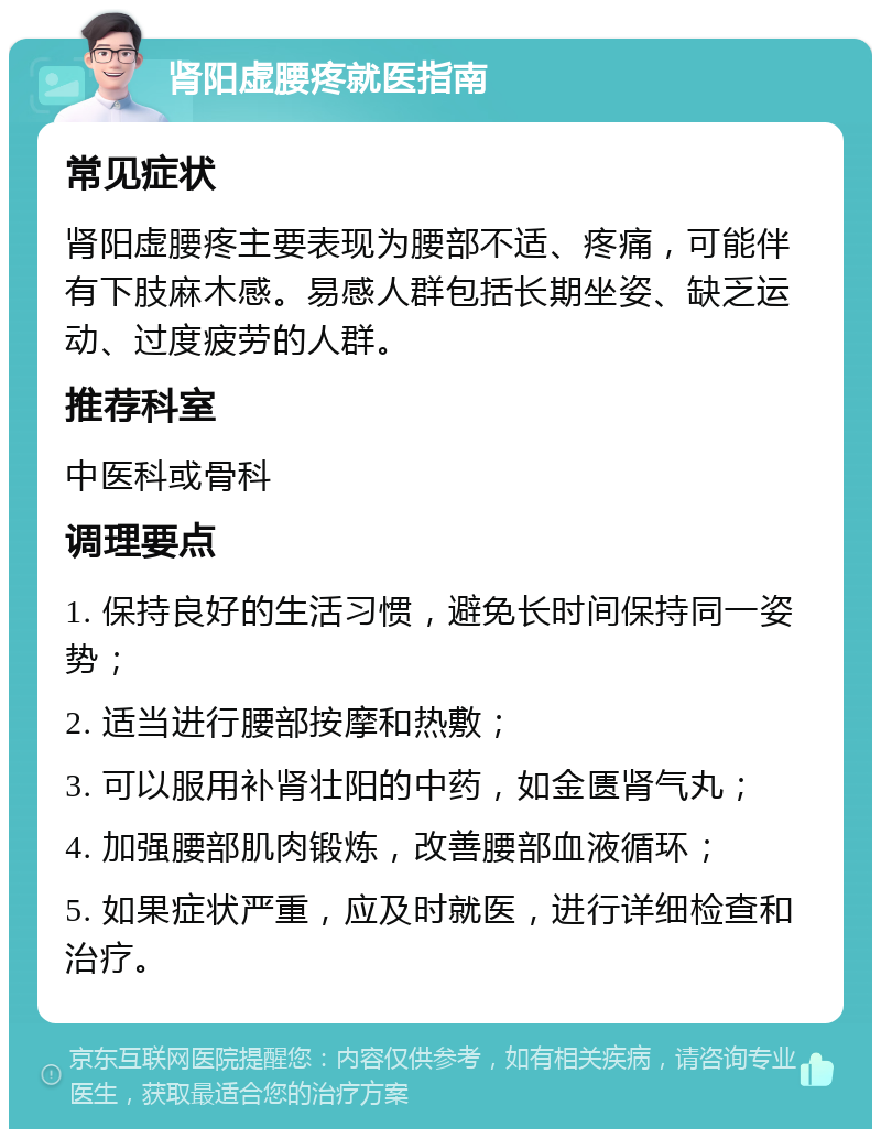 肾阳虚腰疼就医指南 常见症状 肾阳虚腰疼主要表现为腰部不适、疼痛，可能伴有下肢麻木感。易感人群包括长期坐姿、缺乏运动、过度疲劳的人群。 推荐科室 中医科或骨科 调理要点 1. 保持良好的生活习惯，避免长时间保持同一姿势； 2. 适当进行腰部按摩和热敷； 3. 可以服用补肾壮阳的中药，如金匮肾气丸； 4. 加强腰部肌肉锻炼，改善腰部血液循环； 5. 如果症状严重，应及时就医，进行详细检查和治疗。