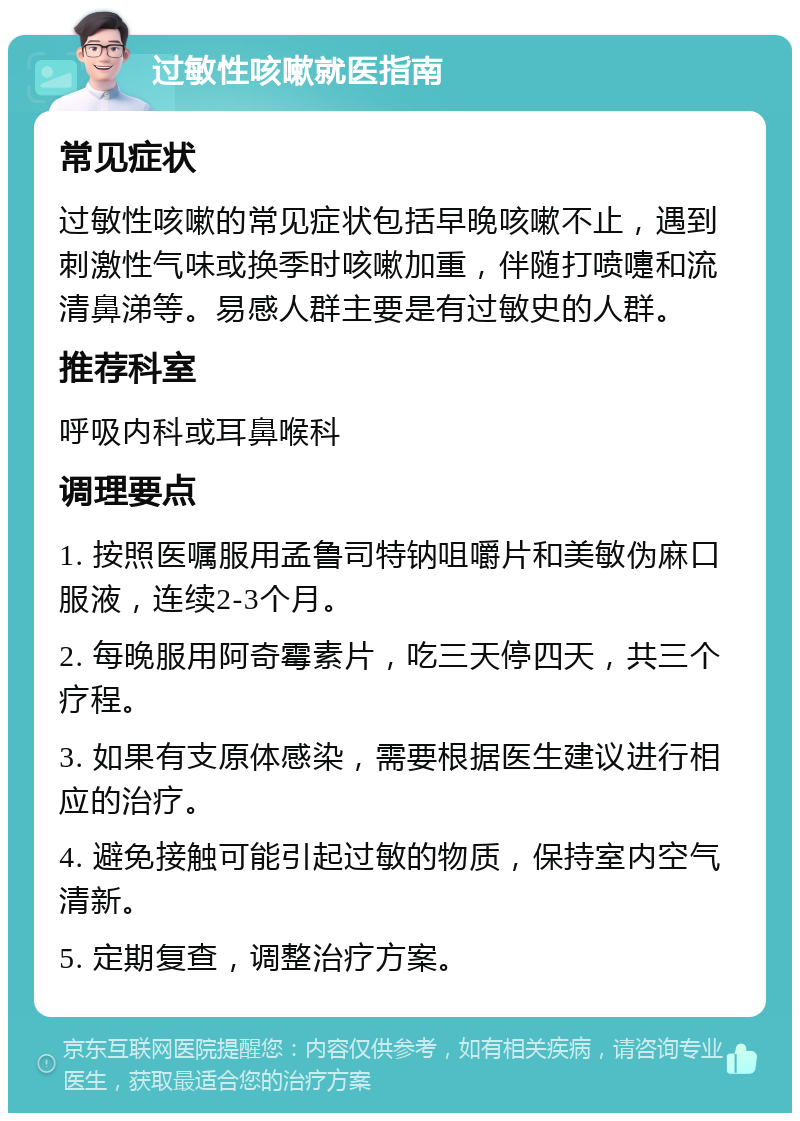 过敏性咳嗽就医指南 常见症状 过敏性咳嗽的常见症状包括早晚咳嗽不止，遇到刺激性气味或换季时咳嗽加重，伴随打喷嚏和流清鼻涕等。易感人群主要是有过敏史的人群。 推荐科室 呼吸内科或耳鼻喉科 调理要点 1. 按照医嘱服用孟鲁司特钠咀嚼片和美敏伪麻口服液，连续2-3个月。 2. 每晚服用阿奇霉素片，吃三天停四天，共三个疗程。 3. 如果有支原体感染，需要根据医生建议进行相应的治疗。 4. 避免接触可能引起过敏的物质，保持室内空气清新。 5. 定期复查，调整治疗方案。