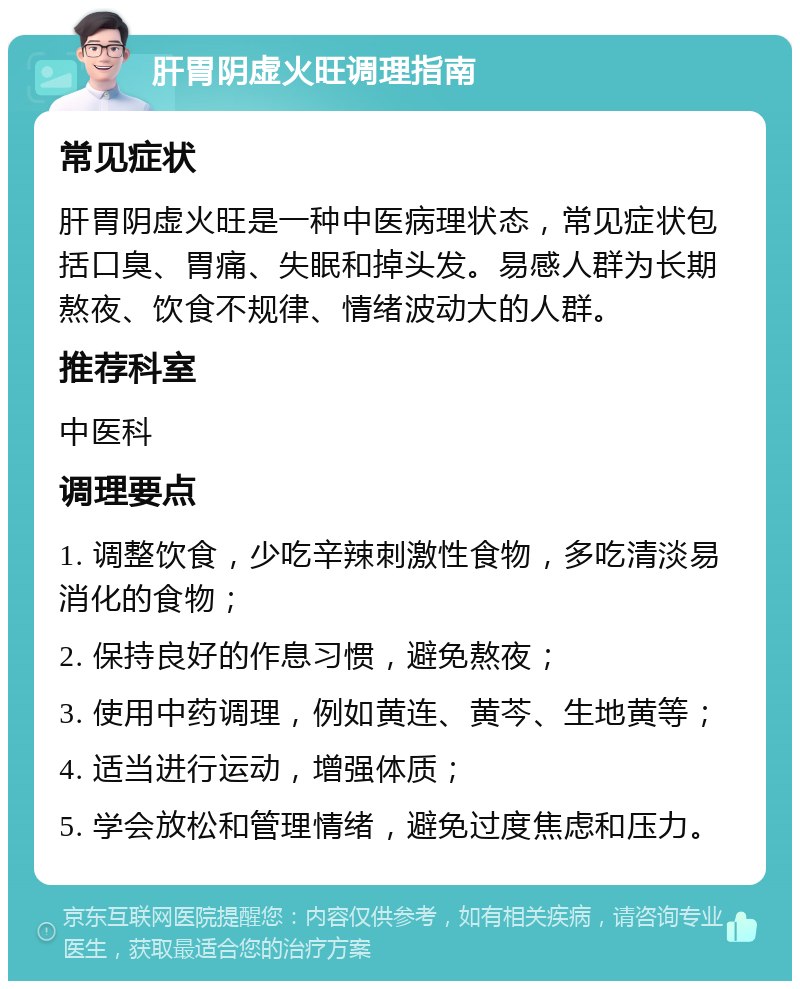 肝胃阴虚火旺调理指南 常见症状 肝胃阴虚火旺是一种中医病理状态，常见症状包括口臭、胃痛、失眠和掉头发。易感人群为长期熬夜、饮食不规律、情绪波动大的人群。 推荐科室 中医科 调理要点 1. 调整饮食，少吃辛辣刺激性食物，多吃清淡易消化的食物； 2. 保持良好的作息习惯，避免熬夜； 3. 使用中药调理，例如黄连、黄芩、生地黄等； 4. 适当进行运动，增强体质； 5. 学会放松和管理情绪，避免过度焦虑和压力。