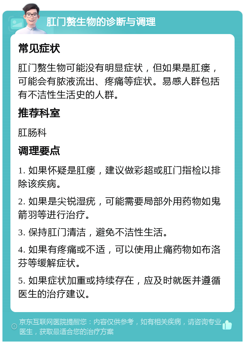 肛门赘生物的诊断与调理 常见症状 肛门赘生物可能没有明显症状，但如果是肛瘘，可能会有脓液流出、疼痛等症状。易感人群包括有不洁性生活史的人群。 推荐科室 肛肠科 调理要点 1. 如果怀疑是肛瘘，建议做彩超或肛门指检以排除该疾病。 2. 如果是尖锐湿疣，可能需要局部外用药物如鬼箭羽等进行治疗。 3. 保持肛门清洁，避免不洁性生活。 4. 如果有疼痛或不适，可以使用止痛药物如布洛芬等缓解症状。 5. 如果症状加重或持续存在，应及时就医并遵循医生的治疗建议。