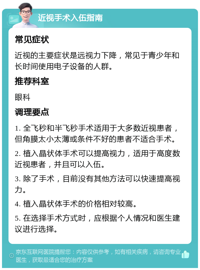 近视手术入伍指南 常见症状 近视的主要症状是远视力下降，常见于青少年和长时间使用电子设备的人群。 推荐科室 眼科 调理要点 1. 全飞秒和半飞秒手术适用于大多数近视患者，但角膜太小太薄或条件不好的患者不适合手术。 2. 植入晶状体手术可以提高视力，适用于高度数近视患者，并且可以入伍。 3. 除了手术，目前没有其他方法可以快速提高视力。 4. 植入晶状体手术的价格相对较高。 5. 在选择手术方式时，应根据个人情况和医生建议进行选择。