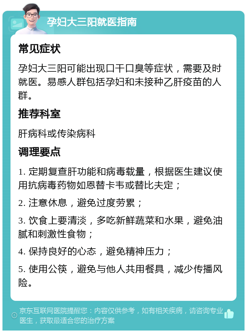 孕妇大三阳就医指南 常见症状 孕妇大三阳可能出现口干口臭等症状，需要及时就医。易感人群包括孕妇和未接种乙肝疫苗的人群。 推荐科室 肝病科或传染病科 调理要点 1. 定期复查肝功能和病毒载量，根据医生建议使用抗病毒药物如恩替卡韦或替比夫定； 2. 注意休息，避免过度劳累； 3. 饮食上要清淡，多吃新鲜蔬菜和水果，避免油腻和刺激性食物； 4. 保持良好的心态，避免精神压力； 5. 使用公筷，避免与他人共用餐具，减少传播风险。