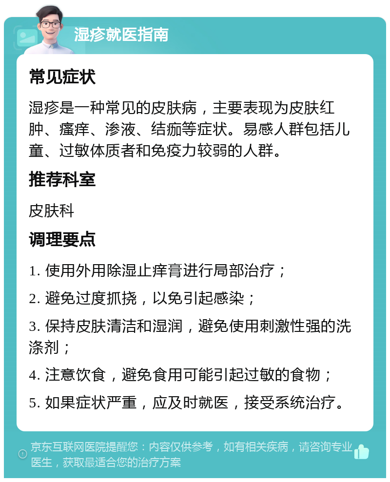 湿疹就医指南 常见症状 湿疹是一种常见的皮肤病，主要表现为皮肤红肿、瘙痒、渗液、结痂等症状。易感人群包括儿童、过敏体质者和免疫力较弱的人群。 推荐科室 皮肤科 调理要点 1. 使用外用除湿止痒膏进行局部治疗； 2. 避免过度抓挠，以免引起感染； 3. 保持皮肤清洁和湿润，避免使用刺激性强的洗涤剂； 4. 注意饮食，避免食用可能引起过敏的食物； 5. 如果症状严重，应及时就医，接受系统治疗。